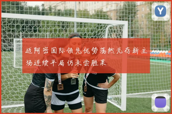迈阿密国际领先优势荡然无存新主场连续平局仍未尝胜果