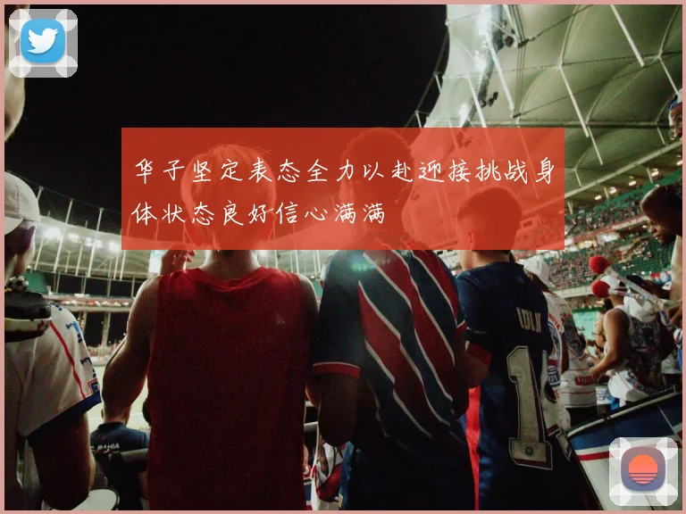华子坚定表态全力以赴迎接挑战身体状态良好信心满满