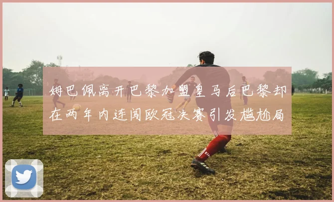 姆巴佩离开巴黎加盟皇马后巴黎却在两年内连闯欧冠决赛引发尴尬局面
